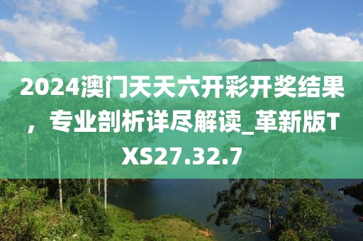 2024澳门天天六开彩开奖结果，专业剖析详尽解读_革新版TXS27.32.7