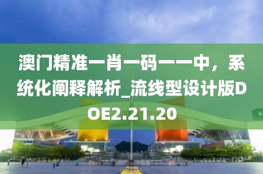 澳门精准一肖一码一一中，系统化阐释解析_流线型设计版DOE2.21.20