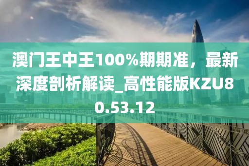 澳门王中王100%期期准，最新深度剖析解读_高性能版KZU80.53.12