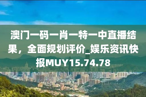澳门一码一肖一特一中直播结果，全面规划评价_娱乐资讯快报MUY15.74.78