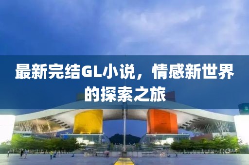 最新完结GL小说，情感新世界的探索之旅