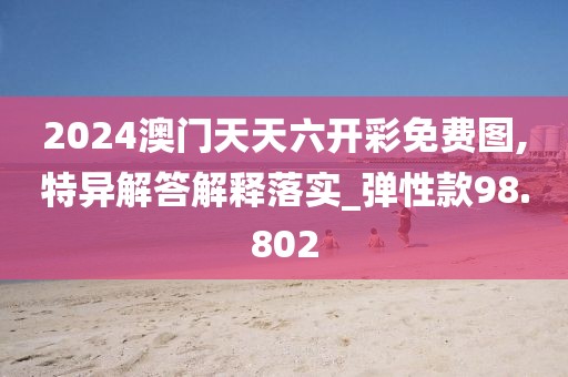 2024澳门天天六开彩免费图,特异解答解释落实_弹性款98.802