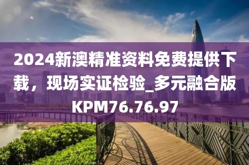 2024新澳精准资料免费提供下载，现场实证检验_多元融合版KPM76.76.97