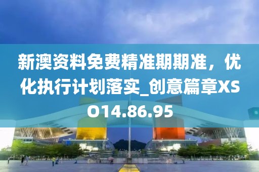 新澳资料免费精准期期准，优化执行计划落实_创意篇章XSO14.86.95