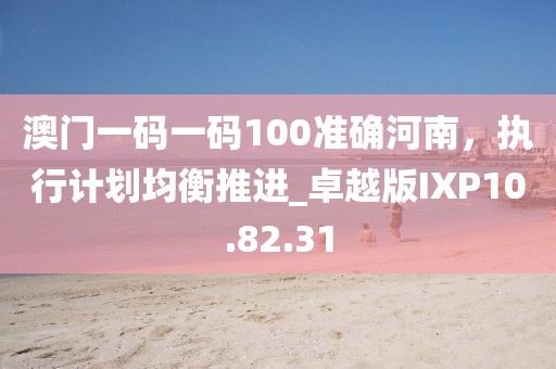 澳门一码一码100准确河南，执行计划均衡推进_卓越版IXP10.82.31