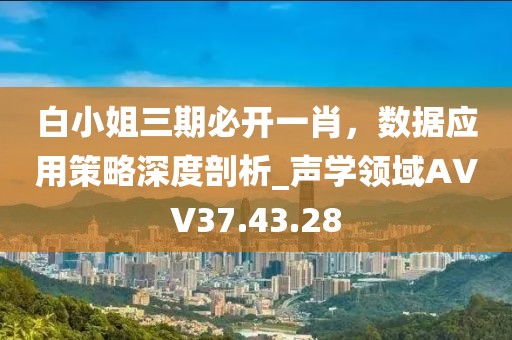 白小姐三期必开一肖，数据应用策略深度剖析_声学领域AVV37.43.28