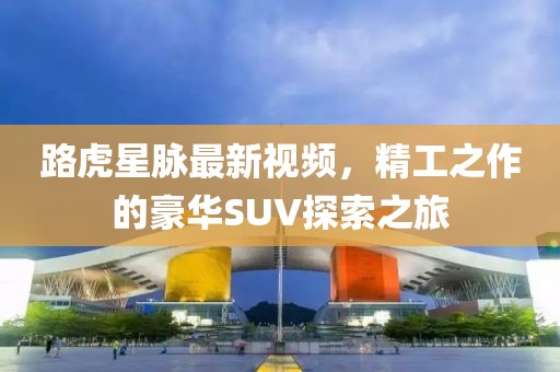 路虎星脉最新视频，精工之作的豪华SUV探索之旅