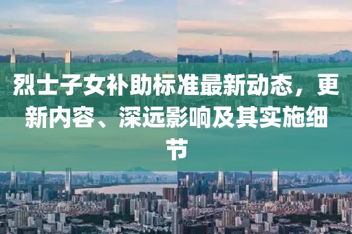 烈士子女补助标准最新动态，更新内容、深远影响及其实施细节