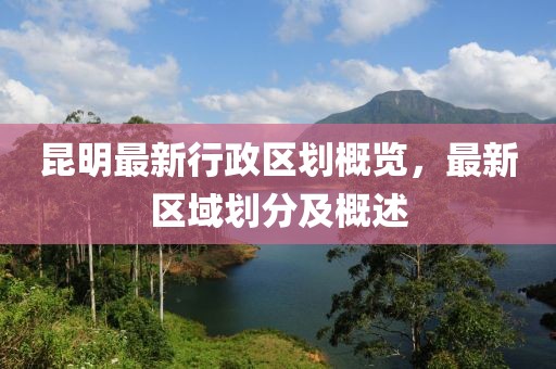 昆明最新行政区划概览，最新区域划分及概述
