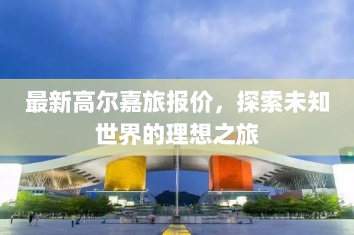 最新高尔嘉旅报价，探索未知世界的理想之旅