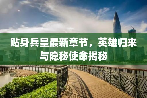 贴身兵皇最新章节，英雄归来与隐秘使命揭秘