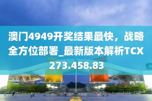 澳门4949开奖结果最快，战略全方位部署_最新版本解析TCX273.458.83
