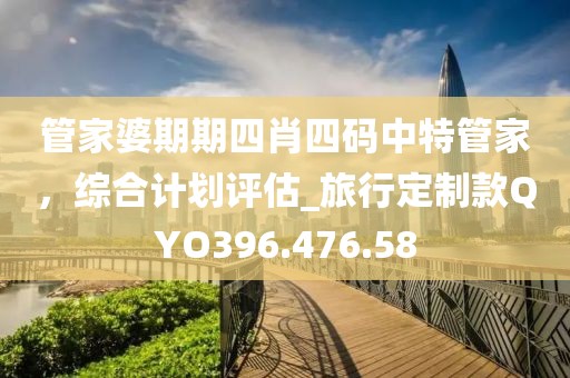 管家婆期期四肖四码中特管家，综合计划评估_旅行定制款QYO396.476.58