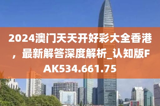 2024澳门天天开好彩大全香港，最新解答深度解析_认知版FAK534.661.75