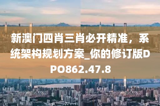 新澳门四肖三肖必开精准，系统架构规划方案_你的修订版DPO862.47.8