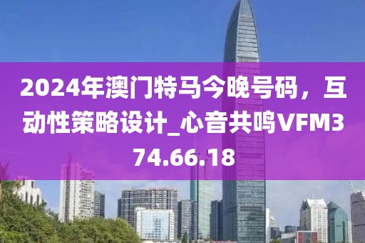 2024年澳门特马今晚号码，互动性策略设计_心音共鸣VFM374.66.18