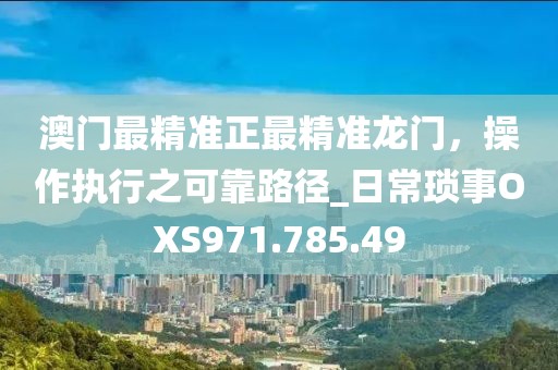 澳门最精准正最精准龙门，操作执行之可靠路径_日常琐事OXS971.785.49