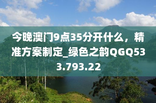 今晚澳门9点35分开什么，精准方案制定_绿色之韵QGQ533.793.22