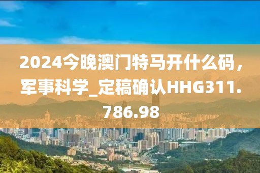 2024今晚澳门特马开什么码，军事科学_定稿确认HHG311.786.98