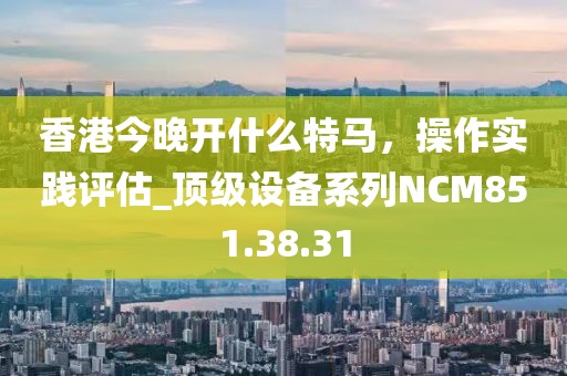 香港今晚开什么特马，操作实践评估_顶级设备系列NCM851.38.31