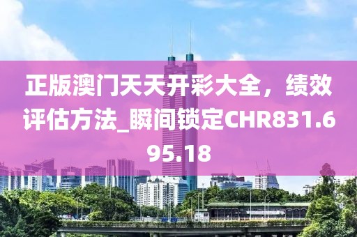 正版澳门天天开彩大全，绩效评估方法_瞬间锁定CHR831.695.18