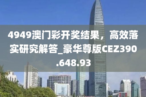 4949澳门彩开奖结果，高效落实研究解答_豪华尊版CEZ390.648.93