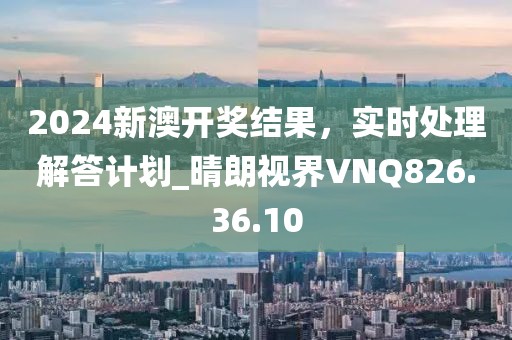 2024新澳开奖结果，实时处理解答计划_晴朗视界VNQ826.36.10