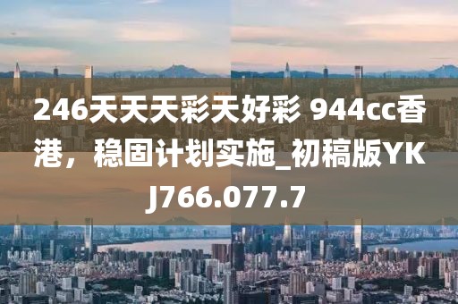 246天天天彩天好彩 944cc香港，稳固计划实施_初稿版YKJ766.077.7