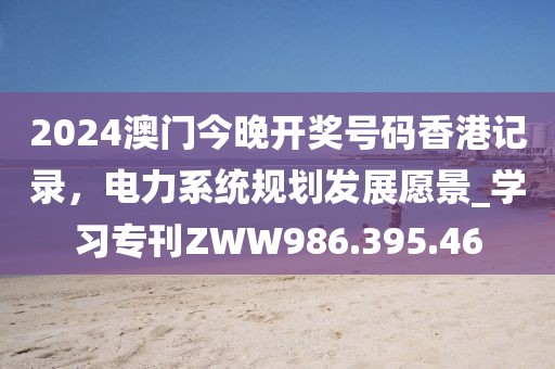 2024澳门今晚开奖号码香港记录，电力系统规划发展愿景_学习专刊ZWW986.395.46