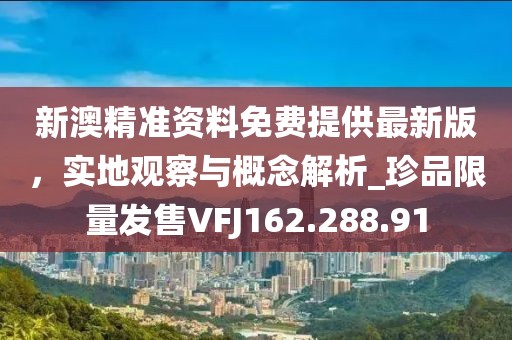 新澳精准资料免费提供最新版，实地观察与概念解析_珍品限量发售VFJ162.288.91