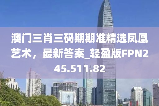 澳门三肖三码期期准精选凤凰艺术，最新答案_轻盈版FPN245.511.82