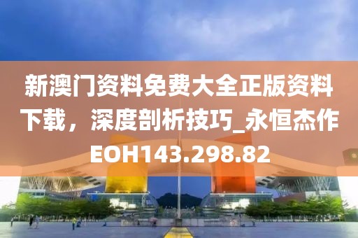 新澳门资料免费大全正版资料下载，深度剖析技巧_永恒杰作EOH143.298.82