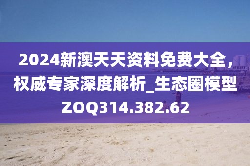 2024新澳天天资料免费大全，权威专家深度解析_生态圈模型ZOQ314.382.62