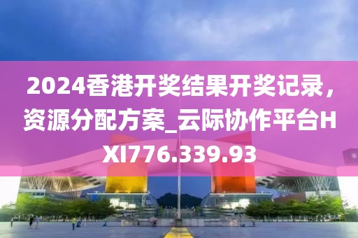 2024香港开奖结果开奖记录，资源分配方案_云际协作平台HXI776.339.93