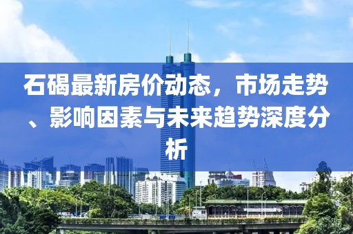 石碣最新房价动态，市场走势、影响因素与未来趋势深度分析