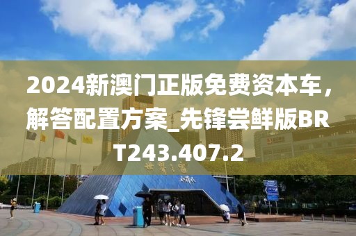 2024新澳门正版免费资本车，解答配置方案_先锋尝鲜版BRT243.407.2
