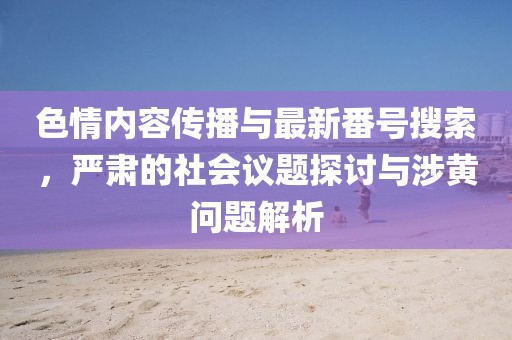 色情内容传播与最新番号搜索，严肃的社会议题探讨与涉黄问题解析