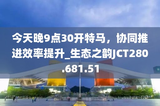 今天晚9点30开特马，协同推进效率提升_生态之韵JCT280.681.51