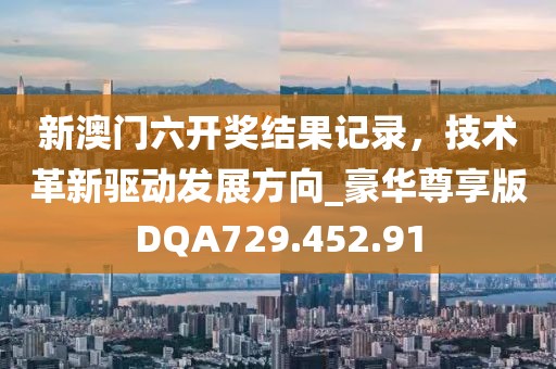 新澳门六开奖结果记录，技术革新驱动发展方向_豪华尊享版DQA729.452.91