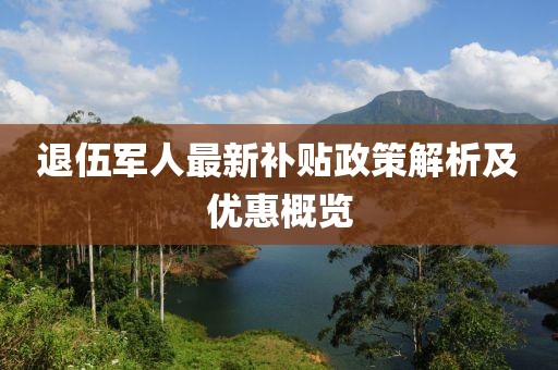 退伍军人最新补贴政策解析及优惠概览