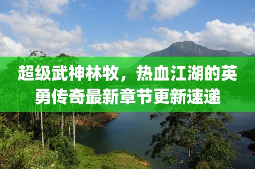 超级武神林牧，热血江湖的英勇传奇最新章节更新速递