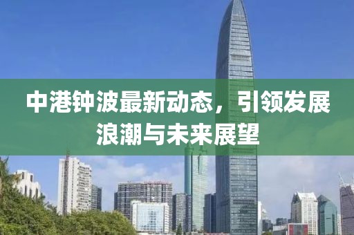 中港钟波最新动态，引领发展浪潮与未来展望