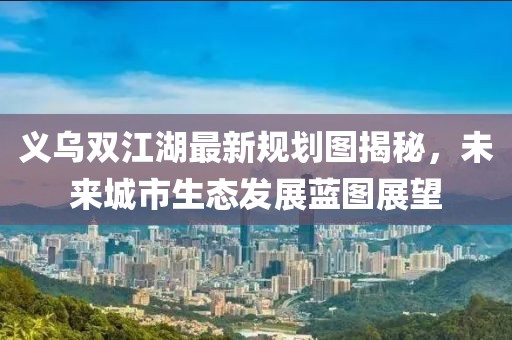义乌双江湖最新规划图揭秘，未来城市生态发展蓝图展望