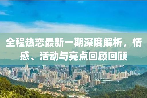 全程热恋最新一期深度解析，情感、活动与亮点回顾回顾