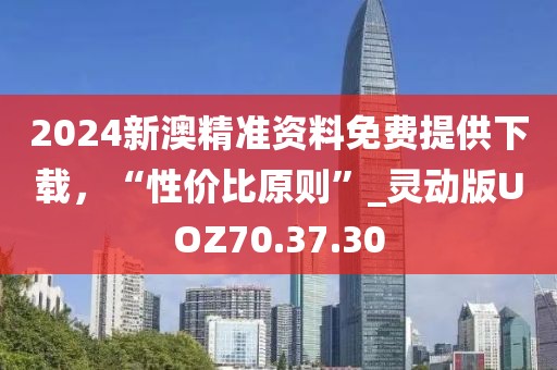 2024新澳精准资料免费提供下载，“性价比原则”_灵动版UOZ70.37.30