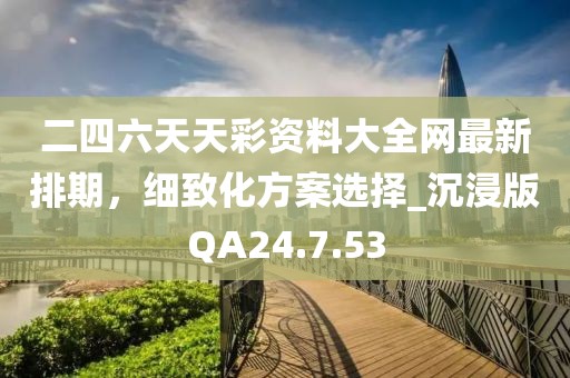 二四六天天彩资料大全网最新排期，细致化方案选择_沉浸版QA24.7.53
