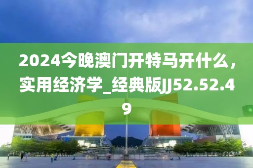 2024今晚澳门开特马开什么，实用经济学_经典版JJ52.52.49
