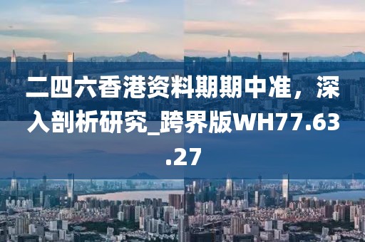 二四六香港资料期期中准，深入剖析研究_跨界版WH77.63.27