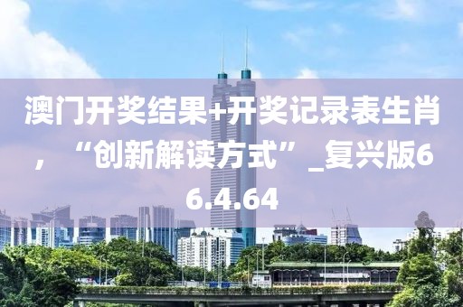 澳门开奖结果+开奖记录表生肖，“创新解读方式”_复兴版66.4.64
