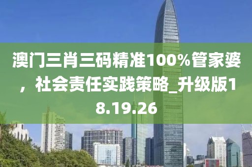 澳门三肖三码精准100%管家婆，社会责任实践策略_升级版18.19.26